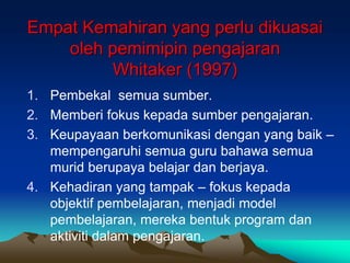 Empat Kemahiran yang perlu dikuasai
oleh pemimipin pengajaran
Whitaker (1997)
1. Pembekal semua sumber.
2. Memberi fokus kepada sumber pengajaran.
3. Keupayaan berkomunikasi dengan yang baik –
mempengaruhi semua guru bahawa semua
murid berupaya belajar dan berjaya.
4. Kehadiran yang tampak – fokus kepada
objektif pembelajaran, menjadi model
pembelajaran, mereka bentuk program dan
aktiviti dalam pengajaran.
 