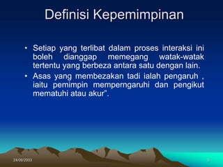 24/06/2003 5
Definisi Kepemimpinan
• Setiap yang terlibat dalam proses interaksi ini
boleh dianggap memegang watak-watak
tertentu yang berbeza antara satu dengan lain.
• Asas yang membezakan tadi ialah pengaruh ,
iaitu pemimpin memperngaruhi dan pengikut
mematuhi atau akur”.
 
