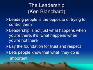 The Leadership
(Ken Blanchard)
Leading people is the opposite of trying to
control them
Leadership is not just what happens when
you‟re there, it‟s what happens when
you‟re not there
Lay the foundation for trust and respect
Lets people know that what they do is
important
 