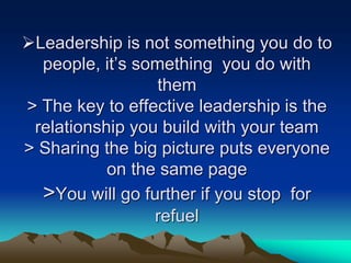Leadership is not something you do to
people, it‟s something you do with
them
> The key to effective leadership is the
relationship you build with your team
> Sharing the big picture puts everyone
on the same page
>You will go further if you stop for
refuel
 