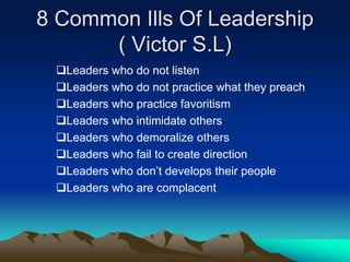 8 Common Ills Of Leadership
( Victor S.L)
Leaders who do not listen
Leaders who do not practice what they preach
Leaders who practice favoritism
Leaders who intimidate others
Leaders who demoralize others
Leaders who fail to create direction
Leaders who don‟t develops their people
Leaders who are complacent
 