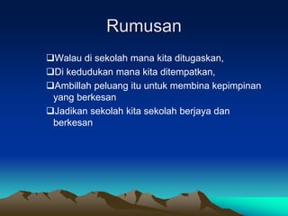 Rumusan
Walau di sekolah mana kita ditugaskan,
Di kedudukan mana kita ditempatkan,
Ambillah peluang itu untuk membina kepimpinan
yang berkesan
Jadikan sekolah kita sekolah berjaya dan
berkesan
 