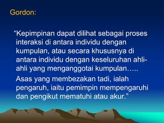 Gordon:
“Kepimpinan dapat dilihat sebagai proses
interaksi di antara individu dengan
kumpulan, atau secara khususnya di
antara individu dengan keseluruhan ahli-
ahli yang menganggotai kumpulan…..
Asas yang membezakan tadi, ialah
pengaruh, iaitu pemimpin mempengaruhi
dan pengikut mematuhi atau akur.”
 