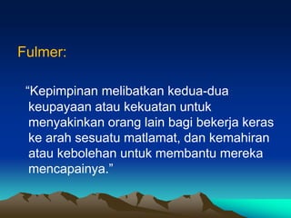 Fulmer:
“Kepimpinan melibatkan kedua-dua
keupayaan atau kekuatan untuk
menyakinkan orang lain bagi bekerja keras
ke arah sesuatu matlamat, dan kemahiran
atau kebolehan untuk membantu mereka
mencapainya.”
 