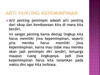  Arti penting pemimpin adalah arti penting
dari sikap dan kewibawaan kita di mana kita
berdiri.
ini sangat penting karna distiap lingkup kita
harus memiliki jiwa kepemimpinan, seperti
pria mereka harus memiliki jiwa
kepemimpinan, karna mau tidak mau mereka
akan jadi pemimpin diri sendiri, keluarga
maupun ruang lingkupnya. jadi jiwa
kepemimpinan harus kita tanamkan pada
waktu dini agar kita terbiasa.
 
