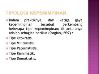  Dalam praktiknya, dari ketiga gaya
kepemimpinan tersebut berkembang
beberapa tipe kepemimpinan; di antaranya
adalah sebagian berikut (Siagian,1997) :
 Tipe Otokratis.
 Tipe Militeristis
 Tipe Paternalistis.
 Tipe Karismatik.
 Tipe Demokratis.
 