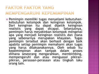  Pemimpin memiliki tugas menyelami kebutuhan-
kebutuhan kelompok dan keinginan kelompok.
Dari keinginan itu dapat dipetik keinginan
realistis yang dapat dicapai. Selanjutnya,
pemimpin harus meyakinkan kelompok mengenai
apa yang menjadi keinginan realistis dan mana
yang sebenarnya merupakan khayalan. Tugas
pemimpin tersebut akan berhasil dengan baik
apabila setiap pemimpin memahami akan tugas
yang harus dilaksanakannya. Oleh sebab itu
kepemimpinan akan tampak dalam proses
dimana seseorang mengarahkan, membimbing,
mempengaruhi dan atau menguasai pikiran-
pikiran, perasaan-perasaan atau tingkah laku
orang lain.
 