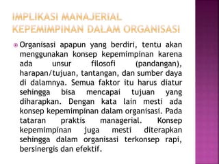  Organisasi apapun yang berdiri, tentu akan
menggunakan konsep kepemimpinan karena
ada unsur filosofi (pandangan),
harapan/tujuan, tantangan, dan sumber daya
di dalamnya. Semua faktor itu harus diatur
sehingga bisa mencapai tujuan yang
diharapkan. Dengan kata lain mesti ada
konsep kepemimpinan dalam organisasi. Pada
tataran praktis managerial. Konsep
kepemimpinan juga mesti diterapkan
sehingga dalam organisasi terkonsep rapi,
bersinergis dan efektif.
 