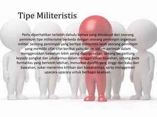 Tipe Militeristis
Perlu diperhatikan terlebih dahulu bahwa yang dimaksud dari seorang
pemimpin tipe militerisme berbeda dengan seorang pemimpin organisasi
militer. Seorang pemimpin yang bertipe militeristis ialah seorang pemimpin
yang memiliki sifat-sifat berikut yaitu dalam sistem perintah dalam
menggerakkan bawahan lebih sering dipergunakan, senang bergantung
kepada pangkat dan jabatannya dalam menggerakkan bawahan, senang pada
formalitas yang berlebih-lebihan, menuntut disiplin yang tinggi dan kaku dari
bawahan, sukar menerima kritikan dari bawahannya, serta menggemari
upacara-upacara untuk berbagai keadaan.
 