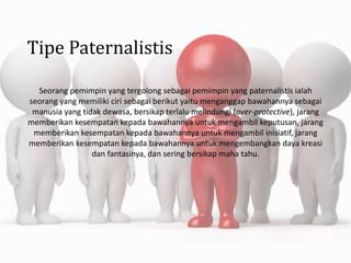 Tipe Paternalistis
Seorang pemimpin yang tergolong sebagai pemimpin yang paternalistis ialah
seorang yang memiliki ciri sebagai berikut yaitu menganggap bawahannya sebagai
manusia yang tidak dewasa, bersikap terlalu melindungi (over-protective), jarang
memberikan kesempatan kepada bawahannya untuk mengambil keputusan, jarang
memberikan kesempatan kepada bawahannya untuk mengambil inisiatif, jarang
memberikan kesempatan kepada bawahannya untuk mengembangkan daya kreasi
dan fantasinya, dan sering bersikap maha tahu.
 