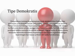Tipe Demokratis
Pengetahuan tentang kepemimpinan telah membuktikan bahwa tipe
pemimpin yang demokratislah yang paling tepat untuk organisasi modern.
Hal ini terjadi karena tipe kepemimpinan ini memiliki karakteristik sebagai
berikut yaitu dalam proses penggerakan bawahan selalu bertitik tolak dari
pendapat bahwa manusia itu adalah makhluk yang termulia di dunia, selalu
berusaha mensinkronisasikan kepentingan dan tujuan organisasi dengan
kepentingan dan tujuan pribadi dari pada bawahannya.
 