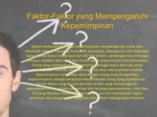 Faktor-Faktor yang Mempengaruhi
Kepemimpinan
Dalam melaksanakan tugas kepemimpinan mempengaruhi orang atau
kelompok menuju tujuan tertentu, kita pemimpin, dipengaruhi oleh beberapa
factor. Factor-faktor itu berasal dari diri kita sendiri, pandangan kita terhadap
manusia, keadaan kelompok dan situasi waktu kepemimpina kita laksanakan.
Orang yang memandang kepemimpinan sebagai status dan hak untuk
mendapatkan fasilitas, uang, barang, jelas akan menunjukkan praktek
kepemimpinan yang tidak sama dengan orang yang mengartikan
kepemimpinan sebagai pelayanan kesejahteraan orang yang dipimpinnya.
Factor-faktor yang berasal dari kita sendiri yang mempengaruhi
kepemimpinan kita adalah pengertian kita tentang kepemimpinan, nilai atau
hal yang kita kejar dalam kepemimpinan, cara kita menduduki tingkat
pemimpin dan pengalaman yang kita miliki dalam bidang kepemimpinan.
 