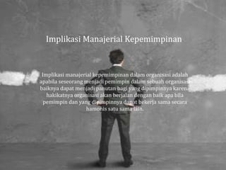 Implikasi Manajerial Kepemimpinan
Implikasi manajerial kepemimpinan dalam organisasi adalah
apabila seseorang menjadi pemimpin dalam sebuah organisasi
baiknya dapat menjadi panutan bagi yang dipimpinnya karena
hakikatnya organisasi akan berjalan dengan baik apa bila
pemimpin dan yang dipimpinnya dapat bekerja sama secara
hamonis satu sama lain.
 