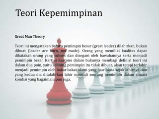 Teori Kepemimpinan
Great Man Theory
Teori ini mengatakan bahwa pemimpin besar (great leader) dilahirkan, bukan
dibuat (leader are born, not made). Orang yang memiliki kualitas dapat
dikatakan orang yang sukses dan disegani oleh bawahannya serta menjadi
pemimpin besar. Kartini Kartono dalam bukunya membagi definisi teori ini
dalam dua poin, yaitu seorang pemimpin itu tidak dibuat, akan tetapi terlahir
menjadi pemimpin oleh bakat-bakat alami yang luar biasa sejak lahirnya dan
yang kedua dia ditakdirkan lahir menjadi seorang pemimpin dalam situasi
kondisi yang bagaimanapun juga.
 