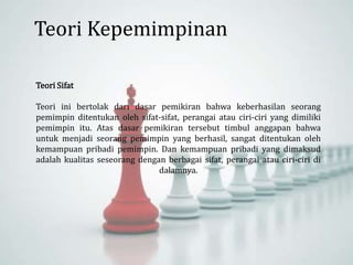 Teori Sifat
Teori ini bertolak dari dasar pemikiran bahwa keberhasilan seorang
pemimpin ditentukan oleh sifat-sifat, perangai atau ciri-ciri yang dimiliki
pemimpin itu. Atas dasar pemikiran tersebut timbul anggapan bahwa
untuk menjadi seorang pemimpin yang berhasil, sangat ditentukan oleh
kemampuan pribadi pemimpin. Dan kemampuan pribadi yang dimaksud
adalah kualitas seseorang dengan berbagai sifat, perangai atau ciri-ciri di
dalamnya.
Teori Kepemimpinan
 