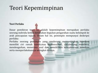 Teori Perilaku
Dasar pemikiran teori ini adalah kepemimpinan merupakan perilaku
seorang individu ketika melakukan kegiatan pengarahan suatu kelompok ke
arah pencapaian tujuan. Dalam hal ini, pemimpin mempunyai deskripsi
perilaku:
Perilaku seorang pemimpin yang cenderung mementingkan bawahan
memiliki ciri ramah tamah,mau berkonsultasi, mendukung, membela,
mendengarkan, menerima usul dan memikirkan kesejahteraan bawahan
serta memperlakukannya setingkat dirinya.
Teori Kepemimpinan
 