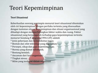 Teori Situasional
Keberhasilan seorang pemimpin menurut teori situasional ditentukan
oleh ciri kepemimpinan dengan perilaku tertentu yang disesuaikan
dengan tuntutan situasi kepemimpinan dan situasi organisasional yang
dihadapi dengan memperhitungkan faktor waktu dan ruang. Faktor
situasional yang berpengaruh terhadap gaya kepemimpinan tertentu
menurut Sondang P. Siagian (1994:129) adalah
* Jenis pekerjaan dan kompleksitas tugas;
* Bentuk dan sifat teknologi yang digunakan;
* Persepsi, sikap dan gaya kepemimpinan;
* Norma yang dianut kelompok;
* Rentang kendali;
* Ancaman dari luar organisasi;
* Tingkat stress;
* Iklim yang terdapat dalam organisasi
Teori Kepemimpinan
 