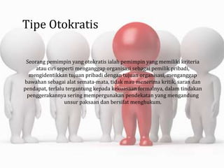 Tipe Otokratis
Seorang pemimpin yang otokratis ialah pemimpin yang memiliki kriteria
atau ciri seperti menganggap organisasi sebagai pemilik pribadi,
mengidentikkan tujuan pribadi dengan tujuan organisasi, menganggap
bawahan sebagai alat semata-mata, tidak mau menerima kritik, saran dan
pendapat, terlalu tergantung kepada kekuasaan formalnya, dalam tindakan
penggerakannya sering mempergunakan pendekatan yang mengandung
unsur paksaan dan bersifat menghukum.
 