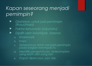 Kapan seseorang menjadi
pemimpin?
 Dilahirkan untuk jadi pemimpin
(Rosul/Nabi)
 Faktor keturunan (raja/ratu)
 Dipilih oleh kelompok, karena:
a. Kharismatik
b. Kaya
c. Sebelumnya telah menjadi pemimpin
pada bagian kelompok itu
d. Memiliki pengetahuan, keterampilan
yang lebih dari yang lain
e. Dapat dipercaya, jujur dsb.
 