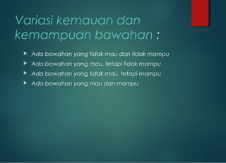 Variasi kemauan dan
kemampuan bawahan :
 Ada bawahan yang tidak mau dan tidak mampu
 Ada bawahan yang mau, tetapi tidak mampu
 Ada bawahan yang tidak mau, tetapi mampu
 Ada bawahan yang mau dan mampu
 