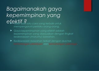 Bagaimanakah gaya
kepemimpinan yang
efektif ? Tidak ada satu cara yang terbaik untuk
mempengaruhi perilaku orang-orang.
 Gaya kepemimpinan yang efektif adalah
kepemimpinan yang disesuaikan dengan tingkat
kedewasaan (maturity) bawahan.
 Kedewasaan bawahan terkait dengan dua hal,
kematangan pekerjaan dan kematangan psikologis.
 