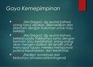 Gaya Kemepimpinan
 Teori X (McGregor): dg asumsi bahwa
orang harus dipaksa, dikendalikan dan
diancam dengan hukuman untuk mau
bekerja
 Teori Y (McGregor): dg asumsi bahwa
bekerja pada hakikatnya sama dengan
bermain atau beristirahat; orang-orang
akan mengen-dalikan diri sendiri untuk
mencapai tujuan; mereka mempunyai
potensi,kepandaian, dan kreativitas.
 Terori Z(Fiedler): kombinasi dari
keduanya (situasional/kontingensi)
 