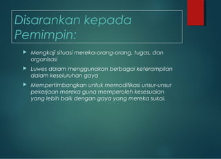 Disarankan kepada
Pemimpin:
 Mengkaji situasi mereka-orang-orang, tugas, dan
organisasi
 Luwes dalam menggunakan berbagai keterampilan
dalam keseluruhan gaya
 Mempertimbangkan untuk memodifikasi unsur-unsur
pekerjaan mereka guna memperoleh kesesuaian
yang lebih baik dengan gaya yang mereka sukai.
 