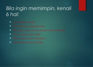 Bila ingin memimpin, kenali
6 hal:
 Kenali dirimu sendiri
 Kenali situasi yang dihadapi
 Pilih gaya yang cocok dengan situasi tersebut
 Penuhi kebutuhan tugas
 Penuhi kebutuhan kelompok
 Penuhi kebutuhan individu
 