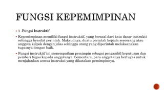  1 .Fungsi Instruktif
 Kepemimpinan memiliki fungsi instruktif, yang berasal dari kata dasar instrukti
sehingga bersifat perintah. Maksudnya, duatu perintah kepada seseorang atau
anggota kelpok dengan jelas sehingga orang yang diperintah melaksanakan
tugasnya dengan baik.
 Fungsi instruktif ini menempatkan pemimpin sebagai pengambil keputusan dan
pemberi tugas kepada anggotanya. Sementara, para anggotanya bertugas untuk
menjalankan semua instruksi yang dikatakan pemimpinnya.
 