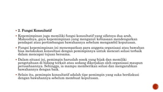  2. Fungsi Konsultatif
 Kepemimpinan juga memiliki fungsi konsultatif yang sifatnya dua arah.
Maksudnya, gaya kepemimpinan yang menganut kebiasaan mendengarkan
pendapat atau pertimbangan bawahannya sebelum mengambil keputusan.
 Fungsi kepemimpinan ini menempatkan para anggota organisasi atau bawahan
bisa melakukan konsultasi dengan pemimpinnya untuk mencari solusi terbaik
dalam mencapai tujuan bersama.
 Dalam situasi ini, pemimpin haruslah sosok yang bijak dan memiliki
pengetahuan di bidang terkait atau sedang dikerjakan oleh organisasi maupun
perusahaannya. Sehingga, ia mampu memberikan solusi dan mengarahkan
bawahannya dengan baik.
 Selain itu, pemimpin konsultatif adalah tipe pemimpin yang suka berdiskusi
dengan bawahannya sebelum membuat keputusan.
 