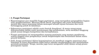  3. Fungsi Partisipasi
 Kepemimpinan pun memiliki fungsi partisipasi, yang merupakan pengambilan bagian
atau pengikutsertaan. Menurut Keith Davis, partisipasi ada suatu keterlibatan
mental dan emosi seseorang dalam mencapai sebuah tujuan bersama dan turut
bertanggung jawab di dalamnya.
 Sebenarnya partisipasi adalah suatu bentuk demokrasi, di mana orang-orang
diikutsertakan dalam suatu perencanaan dan pelaksanaan, serta memikul tanggung
jawab sesuai dengan kompetensi dan kewajibannya.
 Fungsi partisipasi ini menempatkan seorang pemimpin yang mampu mendorong
semua anggota atau pengikutnya untuk berpartisipasi dan berinisiatif dalam suatu
proyek bersama.
 Jadi, fungsi partisipasi dalam kepemimpinan ini membuat anggota organisasi atau
bawahan di suatu perusahaan tidak hanya sekedar mendengarkan dan menjalankan
perintah pemimpin. Tetapi, mereka juga turut mengambil andil dalam setiap proses
pencapaian tujuan
 