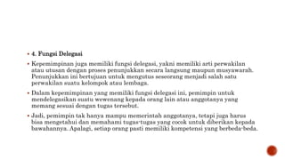  4. Fungsi Delegasi
 Kepemimpinan juga memiliki fungsi delegasi, yakni memiliki arti perwakilan
atau utusan dengan proses penunjukkan secara langsung maupun musyawarah.
Penunjukkan ini bertujuan untuk mengutus seseorang menjadi salah satu
perwakilan suatu kelompok atau lembaga.
 Dalam kepemimpinan yang memiliki fungsi delegasi ini, pemimpin untuk
mendelegasikan suatu wewenang kepada orang lain atau anggotanya yang
memang sesuai dengan tugas tersebut.
 Jadi, pemimpin tak hanya mampu memerintah anggotanya, tetapi juga harus
bisa mengetahui dan memahami tugas-tugas yang cocok untuk diberikan kepada
bawahannya. Apalagi, setiap orang pasti memiliki kompetensi yang berbeda-beda.
 
