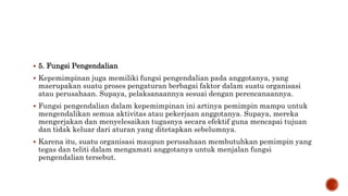  5. Fungsi Pengendalian
 Kepemimpinan juga memiliki fungsi pengendalian pada anggotanya, yang
maerupakan suatu proses pengaturan berbagai faktor dalam suatu organisasi
atau perusahaan. Supaya, pelaksanaannya sesuai dengan perencanaannya.
 Fungsi pengendalian dalam kepemimpinan ini artinya pemimpin mampu untuk
mengendalikan semua aktivitas atau pekerjaan anggotanya. Supaya, mereka
mengerjakan dan menyelesaikan tugasnya secara efektif guna mencapai tujuan
dan tidak keluar dari aturan yang ditetapkan sebelumnya.
 Karena itu, suatu organisasi maupun perusahaan membutuhkan pemimpin yang
tegas dan teliti dalam mengamati anggotanya untuk menjalan fungsi
pengendalian tersebut.
 