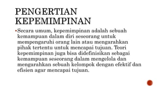 Secara umum, kepemimpinan adalah sebuah
kemampuan dalam diri seseorang untuk
mempengaruhi orang lain atau mengarahkan
pihak tertentu untuk mencapai tujuan. Teori
kepemimpinan juga bisa didefinisikan sebagai
kemampuan seseorang dalam mengelola dan
mengarahkan sebuah kelompok dengan efektif dan
efisien agar mencapai tujuan.
 