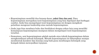  Kepemimpinan memiliki dua konsep dasar, yakni ilmu dan seni. Ilmu
kepemimpinan merupakan teori kepemimpinan yang bisa dipelajari dari berbagai
sumber. Anda bisa mempelajari teori kepemimpinan ini dengan mengikuti
pelatihan mengenai leadership atau metode kepemimpinan.
 Anda juga bisa membaca buku dan berdiskusi dengan rekan lain yang memiliki
kemampuan kepemimpinan mumpuni dalam mempelajari teori kepemimpinan
tersebut.
 Sementara, seni kepemimpinan adalah metode atau teknik kepemimpinan dalam
mengkoordinasi sebuah kelompok. Metode kepemimpinan ini diharapkan mampu
membentuk karakter dan kinerja yang baik guna membangun kelompok yang
kompak dalam mewujudkan tujujuan.
 