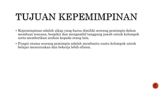  Kepemimpinan adalah sikap yang harus dimiliki seorang pemimpin dalam
membuat rencana, berpikir dan mengambil tanggung jawab untuk kelompok
serta memberikan arahan kepada orang lain.
 Fungsi utama seorang pemimpin adalah membantu suatu kelompok untuk
belajar memutuskan dan bekerja lebih efisien.
 