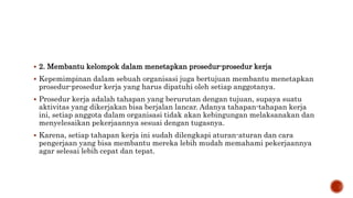 2. Membantu kelompok dalam menetapkan prosedur-prosedur kerja
 Kepemimpinan dalam sebuah organisasi juga bertujuan membantu menetapkan
prosedur-prosedur kerja yang harus dipatuhi oleh setiap anggotanya.
 Prosedur kerja adalah tahapan yang berurutan dengan tujuan, supaya suatu
aktivitas yang dikerjakan bisa berjalan lancar. Adanya tahapan-tahapan kerja
ini, setiap anggota dalam organisasi tidak akan kebingungan melaksanakan dan
menyelesaikan pekerjaannya sesuai dengan tugasnya.
 Karena, setiap tahapan kerja ini sudah dilengkapi aturan-aturan dan cara
pengerjaan yang bisa membantu mereka lebih mudah memahami pekerjaannya
agar selesai lebih cepat dan tepat.
 