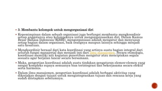  3. Membantu kelompok untuk mengorganisasi diri
 Kepemimpinan dalam sebuah organisasi juga berfungsi membantu mengkoordinir
setiap anggotanya atau kelompoknya untuk mengorganisasikan diri. Dalam Kamus
Besar Bahasa Indonesia (KBBI), mengorganisasi adalah mengatur dan menyusun
setiap bagian dalam organisasi, baik orangnya maupun lainnya sehingga menjadi
satu kesatuan.
 Mengkoordinir berasal dari kata koordinasi yang artinya suatu bagian integral dari
seluruh fungsi manajerial dan menjadi inti dari ilmu manajemen. Secara etimologis,
koordinasi memiliki arti kegiatan penertiban mengatur atau menciptakan segala
sesuatu agar berjalan lancar secara bersamaan.
 Maka, pengertian koordinasi adalah suatu tindakan pengaturan elemen-elemen yang
sangat kompleks supaya semuanya bisa terintegrasi dan bekerjasama secara efektif
serta harmonis.
 Dalam ilmu manajemen, pengertian koordinasi adalah berbagai aktivitas yang
dikerjakan dengan tujuan untuk mengintegrasikan tujuan dan rencana kerja yang
sudah ditetapkan sebelumnya.
 