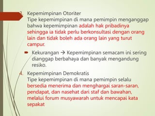 3. Kepemimpinan Otoriter
Tipe kepemimpinan di mana pemimpin menganggap
bahwa kepemimpinan adalah hak pribadinya
sehingga ia tidak perlu berkonsultasi dengan orang
lain dan tidak boleh ada orang lain yang turut
campur.
 Kekurangan  Kepemimpinan semacam ini sering
dianggap berbahaya dan banyak mengandung
resiko.
4. Kepemimpinan Demokratis
Tipe kepemimpinan di mana pemimpin selalu
bersedia menerima dan menghargai saran-saran,
pendapat, dan nasehat dari staf dan bawahan,
melalui forum musyawarah untuk mencapai kata
sepakat
 