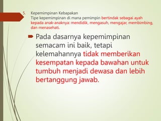 5. Kepemimpinan Kebapakan
Tipe kepemimpinan di mana pemimpin bertindak sebagai ayah
kepada anak-anaknya: mendidik, mengasuh, mengajar, membimbing,
dan menasehati.
 Pada dasarnya kepemimpinan
semacam ini baik, tetapi
kelemahannya tidak memberikan
kesempatan kepada bawahan untuk
tumbuh menjadi dewasa dan lebih
bertanggung jawab.
 