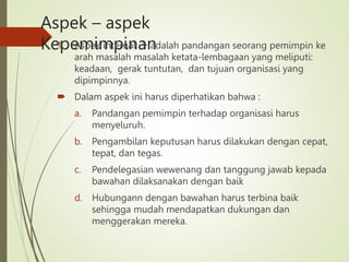 Aspek – aspek
Kepemimpinan
1. Aspek internal  adalah pandangan seorang pemimpin ke
arah masalah masalah ketata-lembagaan yang meliputi:
keadaan, gerak tuntutan, dan tujuan organisasi yang
dipimpinnya.
 Dalam aspek ini harus diperhatikan bahwa :
a. Pandangan pemimpin terhadap organisasi harus
menyeluruh.
b. Pengambilan keputusan harus dilakukan dengan cepat,
tepat, dan tegas.
c. Pendelegasian wewenang dan tanggung jawab kepada
bawahan dilaksanakan dengan baik
d. Hubungann dengan bawahan harus terbina baik
sehingga mudah mendapatkan dukungan dan
menggerakan mereka.
 