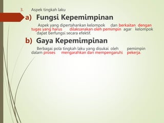 3. Aspek tingkah laku
a) Fungsi Kepemimpinan
Aspek yang dipertahankan kelompok dan berkaitan dengan
tugas yang harus dilaksanakan oleh pemimpin agar kelompok
dapat berfungsi secara efektif.
b) Gaya Kepemimpinan
Berbagai pola tingkah laku yang disukai oleh pemimpin
dalam proses mengarahkan dan mempengaruhi pekerja.
 