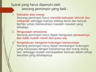 Syarat yang harus dipenuhi oleh
seorang pemimpin yang baik :
1. Kekuatan atau energi
Seorang pemimpin harus memiliki kekuatan lahiriah dan
rokhaniah sehingga mampu bekerja keras dan banyak
berfikir untuk memecahkan masalah-masalah yang
dihadapi.
2. Penguasaan emosional
Seorang pemimpin harus dapat menguasai perasaannya
dan tidak mudah marah dan putus asa.
3. Pengetahuan mengenai hubungan kemanusiaan
Seorang pemimpin harus dapat membangun hubungan
yang manusiawi dengan bawahannya dan orang-orang
lain, sehingga mudah mendapatkan bantuan dalam setiap
kesulitan yang dihadapinya.
 