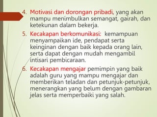 4. Motivasi dan dorongan pribadi, yang akan
mampu menimbulkan semangat, gairah, dan
ketekunan dalam bekerja.
5. Kecakapan berkomunikasi: kemampuan
menyampaikan ide, pendapat serta
keinginan dengan baik kepada orang lain,
serta dapat dengan mudah mengambil
intisari pembicaraan.
6. Kecakapan mengajar pemimpin yang baik
adalah guru yang mampu mengajar dan
memberikan teladan dan petunjuk-petunjuk,
menerangkan yang belum dengan gambaran
jelas serta memperbaiki yang salah.
 