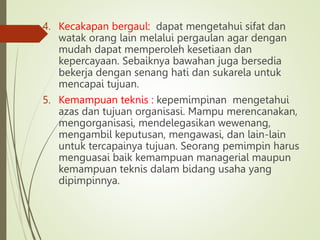 4. Kecakapan bergaul: dapat mengetahui sifat dan
watak orang lain melalui pergaulan agar dengan
mudah dapat memperoleh kesetiaan dan
kepercayaan. Sebaiknya bawahan juga bersedia
bekerja dengan senang hati dan sukarela untuk
mencapai tujuan.
5. Kemampuan teknis : kepemimpinan mengetahui
azas dan tujuan organisasi. Mampu merencanakan,
mengorganisasi, mendelegasikan wewenang,
mengambil keputusan, mengawasi, dan lain-lain
untuk tercapainya tujuan. Seorang pemimpin harus
menguasai baik kemampuan managerial maupun
kemampuan teknis dalam bidang usaha yang
dipimpinnya.
 