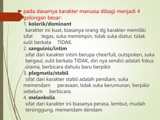  pada dasarnya karakter manusia dibagi menjadi 4
golongan besar:
1. kolerik/dominant
karakter ini kuat, biasanya orang dg karakter memiliki
sifat tegas, suka memimpin, tidak suka diatur, tidak
sulit berkata TIDAK.
2. sanguinis/intim
sifat dari karakter intim berupa cheerfull, outspoken, suka
bergaul, sulit berkata TIDAK, diri nya sendiri adalah fokus
utama, berbicara dahulu baru berpikir.
3. plegmatis/stabil
sifat dari karakter stabil adalah pendiam, suka
memendam perasaan, tidak suka kerumunan, berpikir
sebelum berbicara.
4. melankolis
sifat dari karakter ini biasanya perasa, lembut, mudah
tersinggung, memendam dendam
 