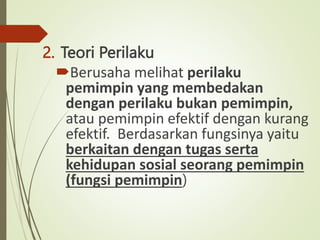 2. Teori Perilaku
Berusaha melihat perilaku
pemimpin yang membedakan
dengan perilaku bukan pemimpin,
atau pemimpin efektif dengan kurang
efektif. Berdasarkan fungsinya yaitu
berkaitan dengan tugas serta
kehidupan sosial seorang pemimpin
(fungsi pemimpin)
 