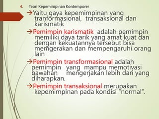 4. Teori Kepemimpinan Kontemporer
Yaitu gaya kepemimpinan yang
tranformasional, transaksional dan
karismatik
Pemimpin karismatik adalah pemimpin
memiliki daya tarik yang amat kuat dan
dengan kekuatannya tersebut bisa
memgerakan dan mempengaruhi orang
lain
Pemimpin transformasional adalah
pemimpin yang mampu memotivasi
bawahan mengerjakan lebih dari yang
diharapkan.
Pemimpin transaksional merupakan
kepemimpinan pada kondisi “normal”.
 