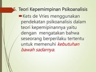 5. Teori Kepemimpinan Psikoanalisis
Kets de Vries menggunakan
pendekatan psikoanalisis dalam
teori kepemipinannya yaitu
dengan mengatakan bahwa
seseorang berperilaku tertentu
untuk memenuhi kebutuhan
bawah sadarnya.
 