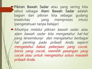 Pikiran Bawah Sadar atau yang sering kita
sebut sebagai Alam Bawah Sadar adalah
bagian dari pikiran kita sebagai gudang
kreativitas yang memproses intuisi
(pengetahuan tanpa belajar)
Misalnya melalui pikiran bawah sadar atau
alam bawah sadar kita mengetahui hal-hal
yang tersembunyi dan mengetahui berbagai
hal penting pada pribadi Anda seperti
mengetahui bakat, pekerjaan yang cocok,
bisnis yang cocok, memilih pasangan yang
cocok atau untuk mengetahui solusi masalah
pribadi Anda.
 